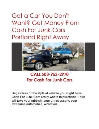 Got a Car You Don't
Want? Get Money From
Cash For Junk Cars
Portland Right Away
CALL 503-953-2970
For Cash For Junk Cars
Regardless of the style of vehicle you might have,
Cash For Junk Cars really wants to purchase it. We
will take your rubbish, your unnecessary, your
awesome automobile, whatever.
 