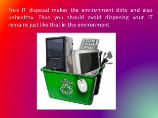 Free IT disposal makes the environment dirty and also
unhealthy. Thus you should avoid disposing your IT
remains just like that in the environment.
 