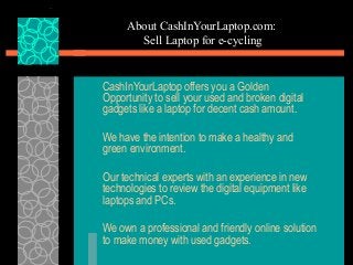 About CashInYourLaptop.com:
Sell Laptop for e-cycling
CashInYourLaptop offers you a Golden
Opportunity to sell your used and broken digital
gadgets like a laptop for decent cash amount.
We have the intention to make a healthy and
green environment.
Our technical experts with an experience in new
technologies to review the digital equipment like
laptops and PCs.
We own a professional and friendly online solution
to make money with used gadgets.
 