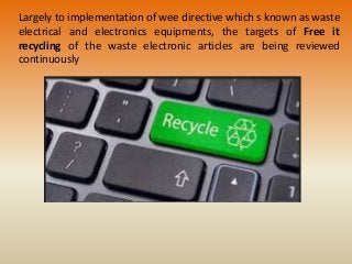 Largely to implementation of wee directive which s known as waste
electrical and electronics equipments, the targets of Free it
recycling of the waste electronic articles are being reviewed
continuously
 