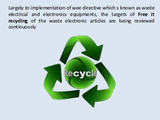 Largely to implementation of wee directive which s known as waste
electrical and electronics equipments, the targets of Free it
recycling of the waste electronic articles are being reviewed
continuously
 