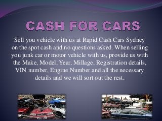 Sell you vehicle with us at Rapid Cash Cars Sydney
on the spot cash and no questions asked. When selling
you junk car or motor vehicle with us, provide us with
the Make, Model, Year, Millage, Registration details,
VIN number, Engine Number and all the necessary
details and we will sort out the rest.
 