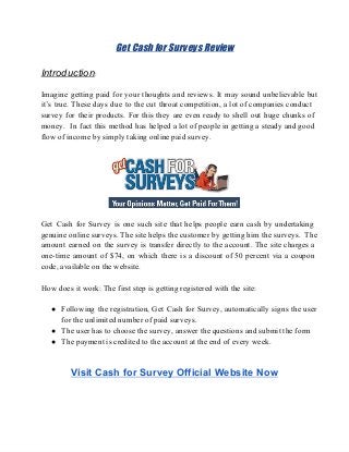 Get Cash for Surveys Review
Introduction:
Imagine getting paid for your thoughts and reviews. It may sound unbelievable but                       
it’s true. These days due to the cut throat competition, a lot of companies conduct                           
survey for their products. For this they are even ready to shell out huge chunks of                             
money. In fact this method has helped a lot of people in getting a steady and good                               
flow of income by simply taking online paid survey.
Get Cash for Survey is one such site that helps people earn cash by undertaking                           
genuine online surveys. The site helps the customer by getting him the surveys. The                         
amount earned on the survey is transfer directly to the account. The site charges a                           
one­time amount of $74, on which there is a discount of 50 percent via a coupon                             
code, available on the website.
How does it work: The first step is getting registered with the site:
● Following the registration, Get Cash for Survey, automatically signs the user                   
for the unlimited number of paid surveys.
● The user has to choose the survey, answer the questions and submit the form
● The payment is credited to the account at the end of every week.
Visit Cash for Survey Official Website Now
 
