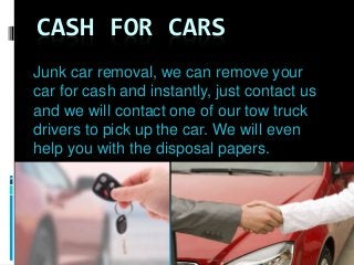 CASH FOR CARS
Junk car removal, we can remove your
car for cash and instantly, just contact us
and we will contact one of our tow truck
drivers to pick up the car. We will even
help you with the disposal papers.
 