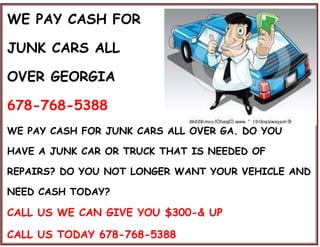WE PAY CASH FOR
JUNK CARS ALL
OVER GEORGIA
678-768-5388
WE PAY CASH FOR JUNK CARS ALL OVER GA. DO YOU
HAVE A JUNK CAR OR TRUCK THAT IS NEEDED OF
REPAIRS? DO YOU NOT LONGER WANT YOUR VEHICLE AND
NEED CASH TODAY?
CALL US WE CAN GIVE YOU $300-& UP
CALL US TODAY 678-768-5388
 
