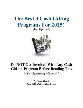 The Best 3 Cash Gifting
Programs For 2015!
(Just Updated)
Do NOT Get Involved With Any Cash
Gifting Program Before Reading This
Eye Opening Report!
By Steve Hawk
http://WhoIsSteveHawk.com
 