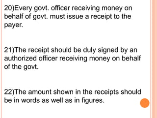 20)Every govt. officer receiving money on 
behalf of govt. must issue a receipt to the 
payer. 
21)The receipt should be duly signed by an 
authorized officer receiving money on behalf 
of the govt. 
22)The amount shown in the receipts should 
be in words as well as in figures. 
 