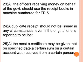 23)All the officers receiving money on behalf 
of the govt. should use the receipt books in 
machine numbered for TR 5. 
24)A duplicate receipt should not be issued in 
any circumstances, even if the original one is 
reported to be lost. 
25)At the most a certificate may be given that 
on specified date a certain sum on a certain 
account was received from a certain person. 
 