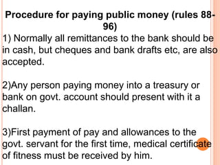 Procedure for paying public money (rules 88- 
96) 
1) Normally all remittances to the bank should be 
in cash, but cheques and bank drafts etc, are also 
accepted. 
2)Any person paying money into a treasury or 
bank on govt. account should present with it a 
challan. 
3)First payment of pay and allowances to the 
govt. servant for the first time, medical certificate 
of fitness must be received by him. 
 