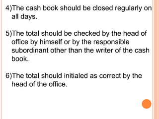 4)The cash book should be closed regularly on 
all days. 
5)The total should be checked by the head of 
office by himself or by the responsible 
subordinant other than the writer of the cash 
book. 
6)The total should initialed as correct by the 
head of the office. 
 