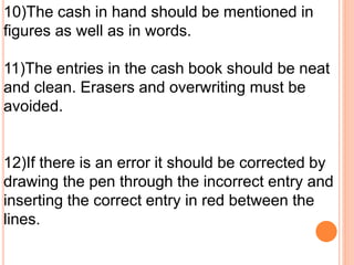 10)The cash in hand should be mentioned in 
figures as well as in words. 
11)The entries in the cash book should be neat 
and clean. Erasers and overwriting must be 
avoided. 
12)If there is an error it should be corrected by 
drawing the pen through the incorrect entry and 
inserting the correct entry in red between the 
lines. 
 
