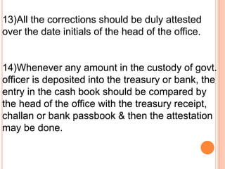 13)All the corrections should be duly attested 
over the date initials of the head of the office. 
14)Whenever any amount in the custody of govt. 
officer is deposited into the treasury or bank, the 
entry in the cash book should be compared by 
the head of the office with the treasury receipt, 
challan or bank passbook & then the attestation 
may be done. 
 