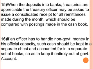 15)When the deposits into banks, treasuries are 
appreciable the treasury officer may be asked to 
issue a consolidated receipt for all remittances 
made during the month, which should be 
compared with postings made in the cash book. 
16)If an officer has to handle non-govt. money in 
his official capacity, such cash should be kept in a 
separate chest and accounted for in a separate 
set of books, so as to keep it entirely out of govt. 
Account. 
 