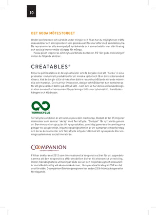10




det goda mötestorget
Under konferensen och särskilt under minglet och fikan har du möjlighet att träffa
olika aktörer och entreprenörer som på olika sätt förenar affär med samhällsnytta.
De representerar alla exempel på nytänkande och samarbetsformer där företag
och sociala krafter möts till nytta för många.
  Passa på att inspireras och knyta värdefulla kontakter. På ”Det goda mötestorget”
möter du följande aktörer:




Killarna på Creatables är designaktivister och de började med att “hacka” in sina
produkter i industriell produktion för att minska spillet och få en bättre återanvänd
råvara. Vad de än gör så är drivkraften bättre resurshushållande rörande männi-
ska och material. De visar hur innovation, design och hållbarhet kan kombineras
för att göra världen bättre på ett kul sätt – kom och se hur deras återanvändnings­
station omvandlar konsumentförpackningar till smartphoneställ, handduks­
hängare och klädnypor.




TerraCycles ambition är att skrota själva idén med skräp. Globalt är det 35 miljoner
människor som samlar “skräp” med TerraCycle. “Skräpet” får nytt värde genom
att återvinnas eller upcyclas till nya produkter, samtidigt genererar insamlingarna
pengar till välgörenhet. Insamlingsprogrammen är ett samarbete med företag
och deras konsumenter och TerraCycle erbjuder därmed ett nyskapande återvin-
ningssystem med socialt mervärde.




FN har deklarerat 2012 som internationella kooperativa året för att uppmärk­
samma att den kooperativa affärsmodellen bidrar till ekonomisk utveckling,
möter mänsklig­ etens utmaningar både socialt och miljömässigt och dessutom
                 h
är motstånds­ raftig vid ekonomiska kriser.  I kooperativa företag är CSR en del
              k
av affärsidén. Coompanion Göteborgsregionen har sedan 25 år främjat kooperativt
företagande.
 