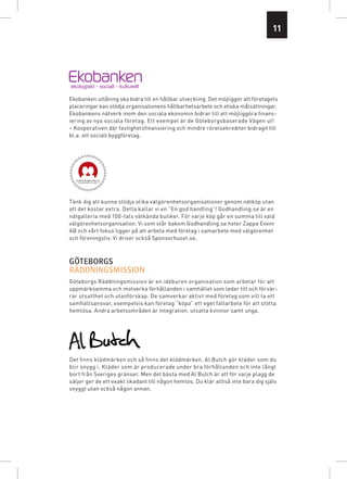 11




Ekobanken utlåning ska bidra till en hållbar utveckling. Det möjliggör att företagets
placeringar kan stödja organisationens hållbarhetsarbete och etiska målsättningar.
Ekobankens nätverk inom den sociala ekonomin bidrar till att möjliggöra finans­
iering av nya sociala företag. Ett exempel är de Göteborgsbaserade Vägen ut!
– Kooperativen där fastighetsfinansiering och mindre rörelsekrediter bidragit till
bl.a. ett socialt byggföretag.




Tänk dig att kunna stödja olika välgörenhetsorganisationer genom nätköp utan
att det kostar extra. Detta kallar vi en ”En god handling”! Godhandling.se är en
nätgalleria med 100-tals välkända butiker. För varje köp går en summa till vald
välgörenhetsorganisation. Vi som står bakom Godhandling.se heter Zappa Event
AB och vårt fokus ligger på att arbeta med företag i samarbete med välgörenhet
och föreningsliv. Vi driver också Sponsorhuset.se.




Göteborgs Räddningsmission är en idéburen organisation som arbetar för att
uppmärksamma och motverka förhållanden i samhället som leder till och förvär-
rar utsatthet och utanförskap. De samverkar aktivt med företag som vill ta ett
samhällsansvar, exempelvis kan företag “köpa” ett eget fältarbete för att stötta
hemlösa. Andra arbetsområden är integration, utsatta kvinnor samt unga.




Det finns klädmärken och så finns det klädmärken. Al Butch gör kläder som du
blir snygg i. Kläder som är producerade under bra förhållanden och inte långt
bort från Sveriges gränser. Men det bästa med Al Butch är att för varje plagg de
säljer ger de ett exakt likadant till någon hemlös. Du klär alltså inte bara dig själv
snyggt utan också någon annan.
 