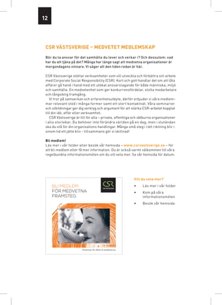 12




 csr VästsVeriGe – MeDVetet MeDleMsKaP
 bör du ta ansvar för det samhälle du lever och verkar i? och dessutom: vad
 har du att tjäna på det? många har länge sagt att medvetna organisationer är
 morgondagens vinnare. vi säger att den tiden redan är här.

 CSR Västsverige stöttar verksamheter som vill utveckla och förbättra sitt arbete
 med Corporate Social Responsibility (CSR). Kort och gott handlar det om att låta
 affärer gå hand i hand med ett utökat ansvarstagande för både människa, miljö
 och samhälle. En medvetenhet som ger konkurrensfördelar, stolta medarbetare
 och långsiktig framgång.
    Vi tror på samverkan och erfarenhetsutbyte, därför erbjuder vi våra medlem-
 mar relevant stöd i många former samt ett stort kontaktnät. Våra seminarier
 och utbildningar ger dig verktyg och argument för att stärka CSR-arbetet kopplat
 till din idé, affär eller verksamhet.
    CSR Västsverige är till för alla – privata, offentliga och idéburna organisationer
 i alla storlekar. Du behöver inte förändra världen på en dag, men i slutändan
 ska du stå för din organisations handlingar. Många små steg i rätt riktning blir i
 sinom tid ett jätte kliv - tillsammans gör vi skillnad!

 Bli medlem!
 Läs mer i vår folder eller besök vår hemsida – www.csrvastsverige.se – för
 att bli medlem eller få mer information. Du är också varmt välkommen till våra
 regelbundna informationsmöten om du vill veta mer. Se vår hemsida för datum.




                                                                   Vill du veta mer?

     BLI MEDLEM                                                    •   Läs mer i vår folder
     FÖR MEDVETNA                                                  •   Kom på våra
     FRAMSTEG                                                          informationsmöten
                                                                   •   Besök vår hemsida




                        Tillsammans för affärer & samhällsansvar
 