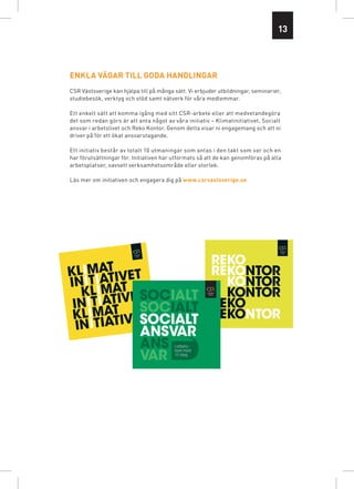 13




ENKLA VÄGAR TILL GODA HANDLINGAR
CSR Västsverige kan hjälpa till på många sätt. Vi erbjuder utbildningar, seminarier,
studiebesök, verktyg och stöd samt nätverk för våra medlemmar.

Ett enkelt sätt att komma igång med sitt CSR-arbete eller att medvetandegöra
det som redan görs är att anta något av våra initiativ – Klimatinitiativet, Socialt
ansvar i arbetslivet och Reko Kontor. Genom detta visar ni engagemang och att ni
driver på för ett ökat ansvarstagande.

Ett initiativ består av totalt 10 utmaningar som antas i den takt som var och en
har förutsättningar för. Initiativen har utformats så att de kan genomföras på alla
arbets­ latser, oavsett verksamhetsområde eller storlek.
       p

Läs mer om initiativen och engagera dig på www.csrvastsverige.se




                                                        REKO
KLIMAT IVET                                             REKONTOR
INITIATAT                                                 KONTOR
   KLIM IVET                                              KONTOR
 INITIAT                                                REKO
 KLIMAT IVET                                            REKONTOR
  INITIAT
                                         i arbets-
                                         livet med
                                         10 steg
 