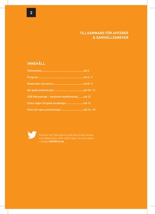 2




                                                             Tillsammans för affärer
                                                                   & samhällsansvar




innehåll
Välkommen........................................................sid 3

Program............................................................sid 4 – 7

Moderator och talare.........................................sid 8 – 9

Det goda mötestorget........................................sid 10 – 11

CSR Västsverige – medvetet medlemskap........sid 12

Enkla vägar till goda handlingar.......................sid 13

Plats för egna anteckningar..............................sid 14 – 15




             Twittrar du? Dela gärna med dig av dina tankar
             och reflektioner, eller ställ frågor till våra talare
             – använd #CSRForum
 