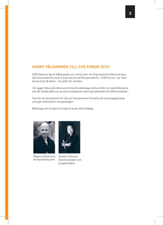 3




VarMt VälKoMMen till csr foruM 2012!
CSR Västsverige är både glada och stolta över att få presentera Västsveriges
största konferens inom Corporate Social Responsibility – CSR Forum. I år med
temat Cash & Heart – En affär för världen.

I år ligger fokus på vikten av ett starkt släktskap mellan affär och samhällsnytta
och vår världs behov av sociala innovationer samt nya tankesätt och affärsmodeller.

Tack för att du kommit hit! Låt oss tillsammans fortsätta att visa engagemang
som gör skillnad för morgondagen.

Med hopp om en god och inspirerande eftermiddag.




 Magnus Österman      Zandra Jönsson
 Verksamhetschef      Kommunikatör och
                      projektledare
 