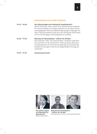 7



                Gemensamma avslutande föredrag

16.10 – 16:40   Hur påverka ägare och ledning att ta goda beslut?
                Daniel Steinholtz, Allies, delar med sig av konkreta modeller
                för ansvarsarbetet och tydliga argument för att på ett enkelt
                och pedagogiskt sätt kunna påverka ägargrupper, ledningar och
                VD:ar. Daniel presenterar även EU:s fem verktyg för CSR-arbete
                och hur de överlappar samt kompletterar varandra.

16.40 – 17:10   Business for Development – affärer för världen
                Anne Kullman, Sida, och Charlotte Kalin, Chamber Trade Swe-
                den, berättar hur de samarbetar i Sida:s program Business
                for Development. Ett intressant exempel på ny samverkan där
                bistånd och näringsliv möts för att skapa hållbara företag och
                marknader.

17:10 – 17:15   Avslutning och tack!




                 Hur påverka ägare     Business for Development
                 och ledning att ta    – affärer för världen
                 goda beslut?          Anne Kullman, Sida, och Charlotte Kalin
                 Daniel Steinholtz
 