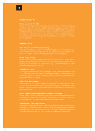 8



OM vår MODERATOR

Mariah ben Salem Dynehäll
Mariah ben Salem Dynehäll är verksamhetschef för stiftelsen Drivhuset Göteborg
och har arbetat i mer än tio år med att inspirera till entreprenörsanda och före-
tagsamhet. Genom åren har Mariah coachat över 1300 entreprenörer och är
även flitigt anlitad som talare och moderator inom ämnet entreprenörskap och
företagsamhet. Mariah brinner extra för kvinnors företagande och har med-
verkat i ett flertal artiklar kring detta. Mariah är också engagerad i ett flertal
styrelseuppdrag.


om våra talare

Tania Ellis, The Social Business Company
Tania, Executive MBA, is a prize-winning author, speaker, business advisor and
founder of The Social Business Company. Her international book, The New Pio-
neers, was in 2010 listed on Cambridge’s Top 40 Sustainability Books.

Martin Sande, Preera
Martin är en inspirerande managementkonsult som vet hur man skapar fram­
gång och förtroendefulla relationer. Han är kreativ, handlingskraftig, strategiskt
finurlig och har förmågan att få människor att gå i samma riktning för att åstad-
komma väldigt mycket på kort tid.

Simon Eisner, Allwin
År 2010 grundade Simon det sociala företaget Allwin. Han är entreprenör sedan
12 år, utbildad i USA samt har en civilekonomexamen från Handelhögskolan
i Göteborg. Simon har jobbat som finansanalytiker och managementkonsult,
både utomlands och i Sverige.

Oscar Ölund, Askengren & Co
Oscar är konsult och arbetar med affärsdriven verksamhetsutveckling inom
CSR och miljö. Med bakgrund som miljövetare och en MSC i Environmental Sci-
ence är Oscar utbildad CSR-revisor som utför CSR-revisioner på uppdrag av ett
certifierings­organ.

Niklas Zandén, Handelshögskolan vid Göteborgs universitet
Docent Niklas Zandén arbetar som forskare och lärare på Handelshögskolan
vid Göteborgs universitet. Han forskar om hur hänsyn till miljö- och sociala
frågor integreras i företags strategiska och operativa processer.

Simon Werbart Flato, Sustainergies
Simon är en ung entreprenör med bakgrund som företagsekonom och master-
student vid Stockholm Resilience Center. 2009 grundade han Sustainergies och
har sedan dess blivit omnämnd bland årets 100 påverkare av CSR i Praktiken,
100 unga talanger av Shortcut samt nominerad till Änglamarkspriset 2012 .
 