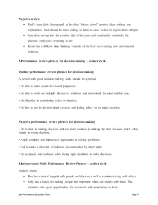 Job Performance Evaluation Form Page 9
Negative review
 Paul’s team feels discouraged as he often “shoots down” creative ideas without any
explanation. Paul should be more willing to listen to ideas before he rejects them outright.
 Jean does not tap into the creative side of her team and consistently overlooks the
innovate employees reporting to her.
 Kevin has a difficult time thinking “outside of the box” and creating new and untested
solutions.
3.Performance review phrases for decision making – cashier clerk
Positive performance review phrases for decision making
A person with good decision-making skills should be a person:
• Be able to make sound fact-based judgments;
• Be able to work out multiple alternative solutions and determined the most suitable one;
• Be objective in considering a fact or situation;
• Be firm to not let the individual emotion and feeling affect on the made decision;
Negative performance review phrases for decision making
• Be hesitant in making decision and too much cautious in making the final decision which often
results in wrong decision;
• Apply complex and impractical approaches in solving problems;
• Fail to make a short-list of solutions recommended by direct units;
• Be paralyzed and confused when facing tight deadlines to make decisions;
4.Interpersonal Skills Performance ReviewPhrases – cashier clerk
Positive review
 Ben has a natural rapport with people and does very well at communicating with others.
 Sally has a knack for making people feel important when she speaks with them. This
translates into great opportunities for teamwork and connections to form.
 