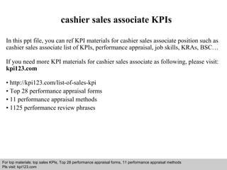cashier sales associate KPIs 
In this ppt file, you can ref KPI materials for cashier sales associate position such as 
cashier sales associate list of KPIs, performance appraisal, job skills, KRAs, BSC… 
If you need more KPI materials for cashier sales associate as following, please visit: 
kpi123.com 
• http://kpi123.com/list-of-sales-kpi 
• Top 28 performance appraisal forms 
• 11 performance appraisal methods 
• 1125 performance review phrases 
For top materials: top sales KPIs, Top 28 performance appraisal forms, 11 performance appraisal methods 
Pls visit: kpi123.com 
Interview questions and answers – free download/ pdf and ppt file 
 