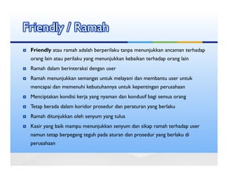 Friendly / Ramah
 Friendly atau ramah adalah berperilaku tanpa menunjukkan ancaman terhadap
 orang lain atau perilaku yang menunjukkan kebaikan terhadap orang lain
 Ramah dalam berinteraksi dengan user
 Ramah menunjukkan semangat untuk melayani dan membantu user untuk
 mencapai dan memenuhi kebutuhannya untuk kepentingan perusahaan
 Menciptakan kondisi kerja yang nyaman dan kondusif bagi semua orang
 Tetap berada dalam koridor prosedur dan peraturan yang berlaku
 Ramah ditunjukkan oleh senyum yang tulus
 Kasir yang baik mampu menunjukkan senyum dan sikap ramah terhadap user
 namun tetap berpegang teguh pada aturan dan prosedur yang berlaku di
 perusahaan
 