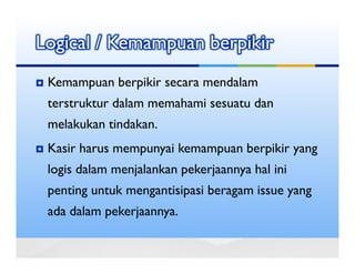Logical / Kemampuan berpikir
 Kemampuan berpikir secara mendalam
 terstruktur dalam memahami sesuatu dan
 melakukan tindakan.
 Kasir harus mempunyai kemampuan berpikir yang
 logis dalam menjalankan pekerjaannya hal ini
 penting untuk mengantisipasi beragam issue yang
 ada dalam pekerjaannya.
 