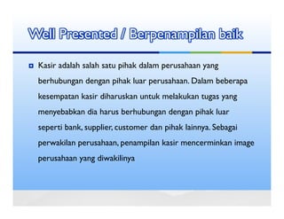 Well Presented / Berpenampilan baik

 Kasir adalah salah satu pihak dalam perusahaan yang
 berhubungan dengan pihak luar perusahaan. Dalam beberapa
 kesempatan kasir diharuskan untuk melakukan tugas yang
 menyebabkan dia harus berhubungan dengan pihak luar
 seperti bank, supplier, customer dan pihak lainnya. Sebagai
 perwakilan perusahaan, penampilan kasir mencerminkan image
 perusahaan yang diwakilinya
 