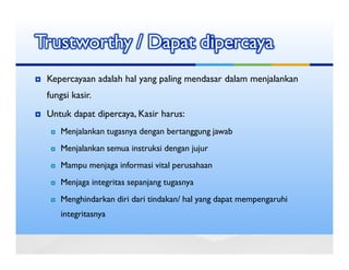 Trustworthy / Dapat dipercaya
 Kepercayaan adalah hal yang paling mendasar dalam menjalankan
 fungsi kasir.
 Untuk dapat dipercaya, Kasir harus:
     Menjalankan tugasnya dengan bertanggung jawab
     Menjalankan semua instruksi dengan jujur
     Mampu menjaga informasi vital perusahaan
     Menjaga integritas sepanjang tugasnya
     Menghindarkan diri dari tindakan/ hal yang dapat mempengaruhi
     integritasnya
 