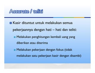 Accurate / teliti

 Kasir dituntut untuk melakukan semua
 pekerjaannya dengan hati – hati dan teliti:
   Melakukan penghitungan kembali uang yang
   diberikan atau diterima

   Melakukan pekerjaan dengan fokus (tidak
   melakukan satu pekerjaan kasir dengan disambi)
 