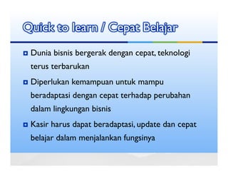 Quick to learn / Cepat Belajar
 Dunia bisnis bergerak dengan cepat, teknologi
 terus terbarukan
 Diperlukan kemampuan untuk mampu
 beradaptasi dengan cepat terhadap perubahan
 dalam lingkungan bisnis
 Kasir harus dapat beradaptasi, update dan cepat
 belajar dalam menjalankan fungsinya
 