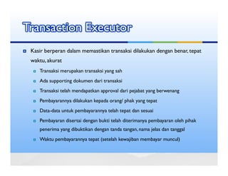 Transaction Executor
 Kasir berperan dalam memastikan transaksi dilakukan dengan benar, tepat
 waktu, akurat
    Transaksi merupakan transaksi yang sah
    Ada supporting dokumen dari transaksi
    Transaksi telah mendapatkan approval dari pejabat yang berwenang
    Pembayarannya dilakukan kepada orang/ phak yang tepat
    Data-data untuk pembayarannya telah tepat dan sesuai
    Pembayaran disertai dengan bukti telah diterimanya pembayaran oleh pihak
    penerima yang dibuktikan dengan tanda tangan, nama jelas dan tanggal
    Waktu pembayarannya tepat (setelah kewajiban membayar muncul)
 