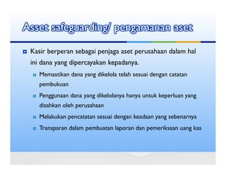 Asset safeguarding/ pengamanan aset
 Kasir berperan sebagai penjaga aset perusahaan dalam hal
 ini dana yang dipercayakan kepadanya.
    Memastikan dana yang dikelola telah sesuai dengan catatan
    pembukuan
    Penggunaan dana yang dikelolanya hanya untuk keperluan yang
    disahkan oleh perusahaan
    Melakukan pencatatan sesuai dengan keadaan yang sebenarnya
    Transparan dalam pembuatan laporan dan pemeriksaan uang kas
 