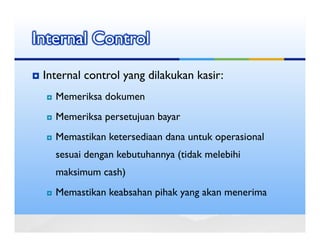 Internal Control
 Internal control yang dilakukan kasir:
   Memeriksa dokumen
   Memeriksa persetujuan bayar
   Memastikan ketersediaan dana untuk operasional
   sesuai dengan kebutuhannya (tidak melebihi
   maksimum cash)
   Memastikan keabsahan pihak yang akan menerima
 