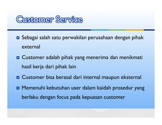 Customer Service
 Sebagai salah satu perwakilan perusahaan dengan pihak
 external
 Customer adalah pihak yang menerima dan menikmati
 hasil kerja dari pihak lain
 Customer bisa berasal dari internal maupun eksternal
 Memenuhi kebutuhan user dalam kaidah prosedur yang
 berlaku dengan focus pada kepuasan customer
 