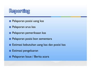 Reporting
 Pelaporan posisi uang kas
 Pelaporan arus kas
 Pelaporan pemeriksaan kas
 Pelaporan posisi bon sementara
 Estimasi kebutuhan uang kas dan posisi kas
 Estimasi pengeluaran
 Pelaporan Issue / Berita acara
 