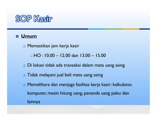 SOP Kasir
 Umum

  Memastikan jam kerja kasir

     HO : 10.00 – 12.00 dan 13.00 – 15.00

  Di lokasi tidak ada transaksi dalam mata uang asing

  Tidak melayani jual beli mata uang asing

  Memelihara dan menjaga fasilitas kerja kasir: kalkulator,
  komputer, mesin hitung uang, penanda uang palsu dan
  lainnya
 