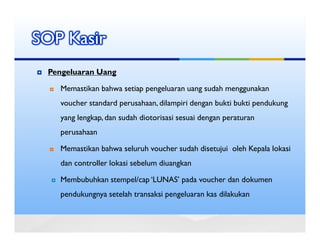 SOP Kasir
 Pengeluaran Uang

   Memastikan bahwa setiap pengeluaran uang sudah menggunakan
   voucher standard perusahaan, dilampiri dengan bukti bukti pendukung
   yang lengkap, dan sudah diotorisasi sesuai dengan peraturan
   perusahaan

   Memastikan bahwa seluruh voucher sudah disetujui oleh Kepala lokasi
   dan controller lokasi sebelum diuangkan

   Membubuhkan stempel/cap ‘LUNAS’ pada voucher dan dokumen
   pendukungnya setelah transaksi pengeluaran kas dilakukan
 