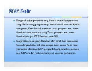 SOP Kasir
  Mengenali calon penerima uang. Memastikan calon penerima
  uang adalah orang yang namanya tercantum di voucher. Apabila
  meragukan, Kasir berhak meminta tanda pengenal atau kartu
  identitas calon penerima uang. Tanda pengenal atau kartu
  identitas berupa : KTP, Passport atau SIM.
  Pengambilan tunai yang dilakukan oleh pihak luar perusahaan
  harus dengan faktur asli atau dengan surat kuasa. Kasir harus
  memeriksa identitas (KTP) pengambil uang tersebut, meminta
  kopi KTP nya dan melampirkannya di voucher perbayaran.
 