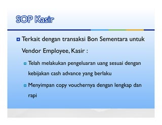 SOP Kasir

 Terkait dengan transaksi Bon Sementara untuk
 Vendor Employee, Kasir :
   Telah melakukan pengeluaran uang sesuai dengan
   kebijakan cash advance yang berlaku

   Menyimpan copy vouchernya dengan lengkap dan
   rapi
 