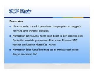 SOP Kasir
Pencatatan
  Mencatat setiap transaksi penerimaan dan pengeluaran uang pada
  hari yang sama transaksi dilakukan.
  Memastikan bahwa jurnal harian yang dipost ke SAP diperiksa oleh
  Controller lokasi dengan mencocokkan antara Print-out SAP,
  voucher dan Laporan Mutasi Kas Harian
  Memastikan Saldo Uang Tunai yang ada di brankas sudah sesuai
  dengan pencatatan SAP
 