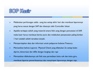 SOP Kasir

 Melakukan perhitungan saldo uang kas setiap akhir hari dan membuat laporannya
 yang harus sesuai dengan SAP dan disetujui oleh Controller lokasi

 Apabila terdapat selisih yang material antara fisik uang dengan pencatatan di SAP,
 maka kasir harus membuat berita acara dan melakukan penyesuaian paling lambat
 1 hari setelah selisih tersebut terjadi.

 Mempersiapkan data dan informasi untuk pelaporan bulanan Treasury.

 Memastikan bahwa Laporan Physical Check yang dilakukan 2x setiap bulan
 diprint, diotorisasi dan difile dengan lengkap dan rapi

 Memastikan dilakukannya cek fisik atas persediaan buku cek dan buku giro,
 membuat laporan pemeriksaannya dan menyimpan laporannya dengan rapi.
 