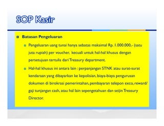 SOP Kasir
 Batasan Pengeluaran

    Pengeluaran uang tunai hanya sebatas maksimal Rp. 1.000.000,- (satu
    juta rupiah) per voucher, kecuali untuk hal-hal khusus dengan
    persetujuan tertulis dari Treasury department.

    Hal-hal khusus ini antara lain : perpanjangan STNK atau surat-surat
    kendaraan yang dibayarkan ke kepolisian, biaya-biaya pengurusan
    dokumen di birokrasi pemerintahan, pembayaran telepon exco, reward/
    gaji tunjangan cash, atau hal lain sepengetahuan dan seijin Treasury
    Director.
 