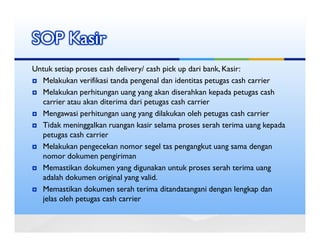 SOP Kasir
Untuk setiap proses cash delivery/ cash pick up dari bank, Kasir:
  Melakukan verifikasi tanda pengenal dan identitas petugas cash carrier
  Melakukan perhitungan uang yang akan diserahkan kepada petugas cash
  carrier atau akan diterima dari petugas cash carrier
  Mengawasi perhitungan uang yang dilakukan oleh petugas cash carrier
  Tidak meninggalkan ruangan kasir selama proses serah terima uang kepada
  petugas cash carrier
  Melakukan pengecekan nomor segel tas pengangkut uang sama dengan
  nomor dokumen pengiriman
  Memastikan dokumen yang digunakan untuk proses serah terima uang
  adalah dokumen original yang valid.
  Memastikan dokumen serah terima ditandatangani dengan lengkap dan
  jelas oleh petugas cash carrier
 