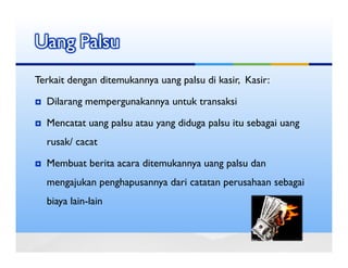 Uang Palsu
Terkait dengan ditemukannya uang palsu di kasir, Kasir:

  Dilarang mempergunakannya untuk transaksi

  Mencatat uang palsu atau yang diduga palsu itu sebagai uang
  rusak/ cacat

  Membuat berita acara ditemukannya uang palsu dan
  mengajukan penghapusannya dari catatan perusahaan sebagai
  biaya lain-lain
 