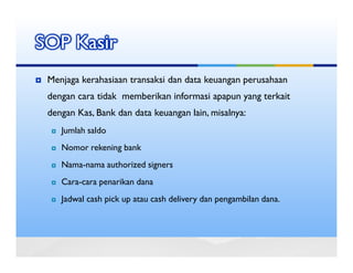 SOP Kasir
 Menjaga kerahasiaan transaksi dan data keuangan perusahaan
 dengan cara tidak memberikan informasi apapun yang terkait
 dengan Kas, Bank dan data keuangan lain, misalnya:
    Jumlah saldo
    Nomor rekening bank
    Nama-nama authorized signers
    Cara-cara penarikan dana
    Jadwal cash pick up atau cash delivery dan pengambilan dana.
 