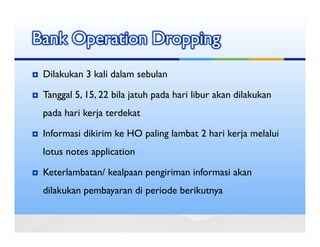 Bank Operation Dropping
 Dilakukan 3 kali dalam sebulan

 Tanggal 5, 15, 22 bila jatuh pada hari libur akan dilakukan
 pada hari kerja terdekat

 Informasi dikirim ke HO paling lambat 2 hari kerja melalui
 lotus notes application

 Keterlambatan/ kealpaan pengiriman informasi akan
 dilakukan pembayaran di periode berikutnya
 