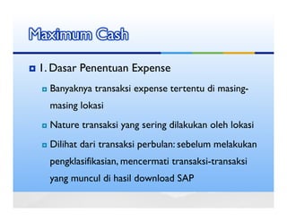 Maximum Cash

 1. Dasar Penentuan Expense
   Banyaknya transaksi expense tertentu di masing-
   masing lokasi
   Nature transaksi yang sering dilakukan oleh lokasi
   Dilihat dari transaksi perbulan: sebelum melakukan
   pengklasifikasian, mencermati transaksi-transaksi
   yang muncul di hasil download SAP
 